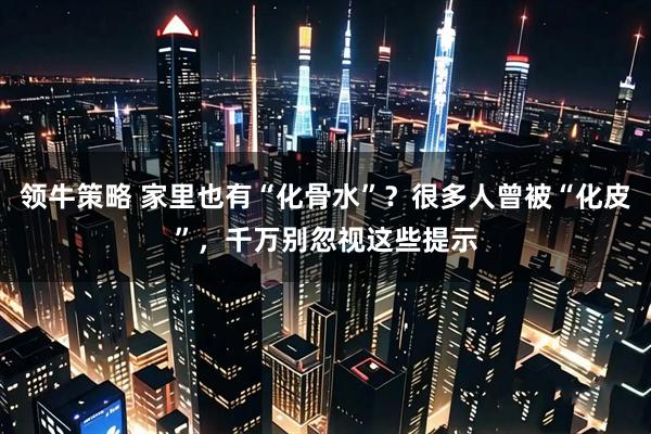 领牛策略 家里也有“化骨水”？很多人曾被“化皮”，千万别忽视这些提示