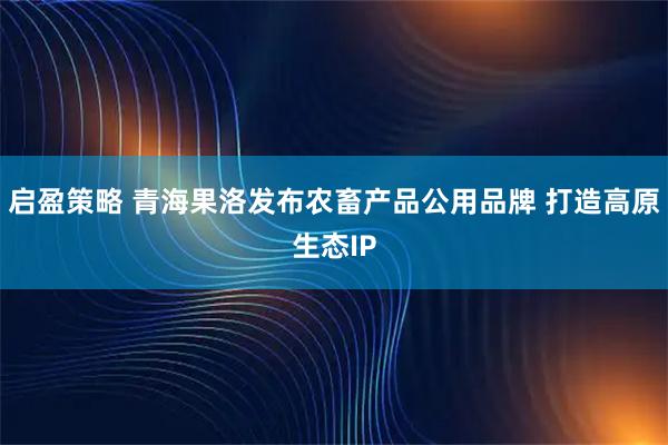 启盈策略 青海果洛发布农畜产品公用品牌 打造高原生态IP