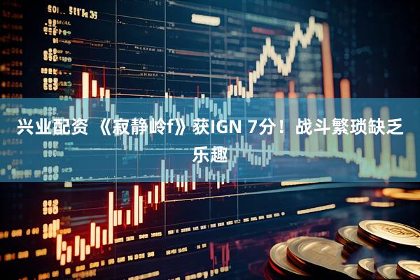 兴业配资 《寂静岭f》获IGN 7分！战斗繁琐缺乏乐趣
