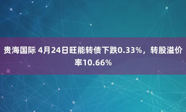 贵海国际 4月24日旺能转债下跌0.33%，转股溢价率10.66%