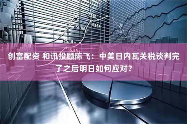 创富配资 和讯投顾陈飞：中美日内瓦关税谈判完了之后明日如何应对？