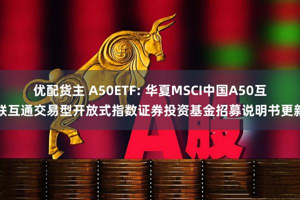 优配货主 A50ETF: 华夏MSCI中国A50互联互通交易型开放式指数证券投资基金招募说明书更新