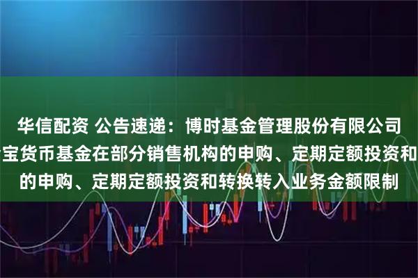 华信配资 公告速递：博时基金管理股份有限公司关于调整旗下博时现金宝货币基金在部分销售机构的申购、定期定额投资和转换转入业务金额限制