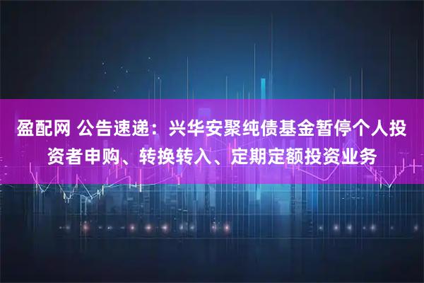 盈配网 公告速递：兴华安聚纯债基金暂停个人投资者申购、转换转入、定期定额投资业务
