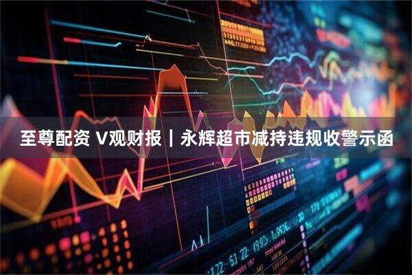 至尊配资 V观财报｜永辉超市减持违规收警示函