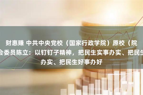 财惠赚 中共中央党校（国家行政学院）原校（院）务委员会委员陈立：以钉钉子精神，把民生实事办实、把民生好事办好