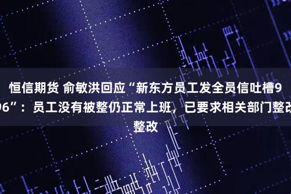 恒信期货 俞敏洪回应“新东方员工发全员信吐槽996”：员工没有被整仍正常上班，已要求相关部门整改