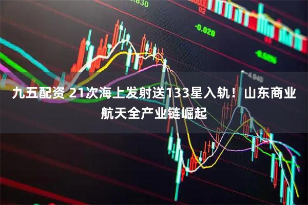九五配资 21次海上发射送133星入轨！山东商业航天全产业链崛起