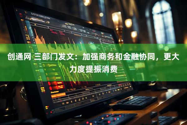 创通网 三部门发文：加强商务和金融协同，更大力度提振消费