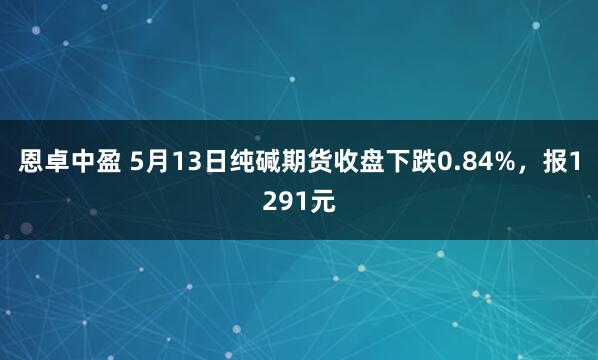 恩卓中盈 5月13日纯碱期货收盘下跌0.84%，报1291元