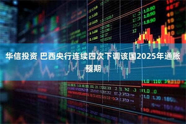 华信投资 巴西央行连续四次下调该国2025年通胀预期