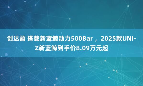 创达盈 搭载新蓝鲸动力500Bar ，2025款UNI-Z新蓝鲸到手价8.09万元起