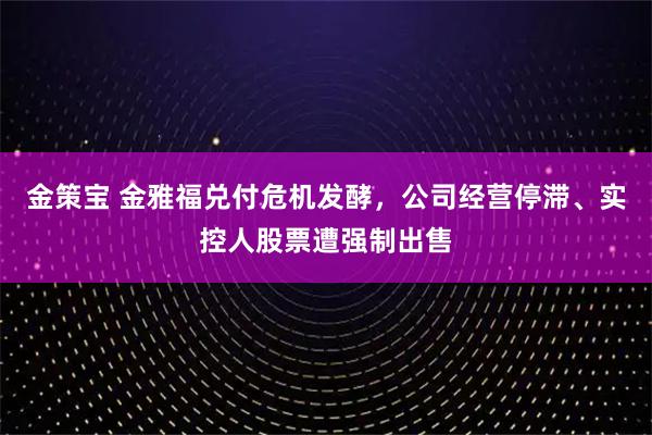 金策宝 金雅福兑付危机发酵，公司经营停滞、实控人股票遭强制出售