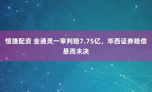 恒捷配资 金通灵一审判赔7.75亿，华西证券赔偿悬而未决