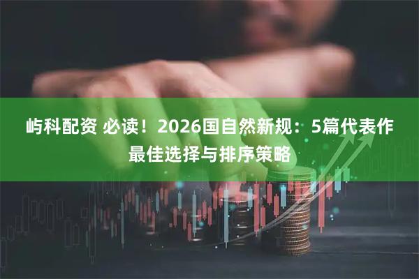 屿科配资 必读！2026国自然新规：5篇代表作最佳选择与排序策略
