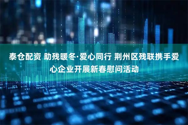 泰仓配资 助残暖冬·爱心同行 荆州区残联携手爱心企业开展新春慰问活动