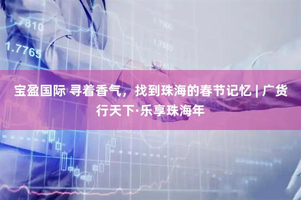 宝盈国际 寻着香气，找到珠海的春节记忆 | 广货行天下·乐享珠海年