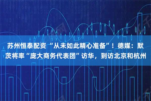 苏州恒泰配资 “从未如此精心准备”！德媒：默茨将率“庞大商务代表团”访华，到访北京和杭州
