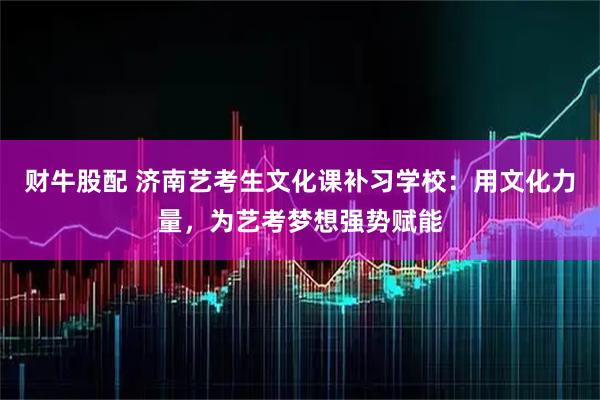 财牛股配 济南艺考生文化课补习学校：用文化力量，为艺考梦想强势赋能