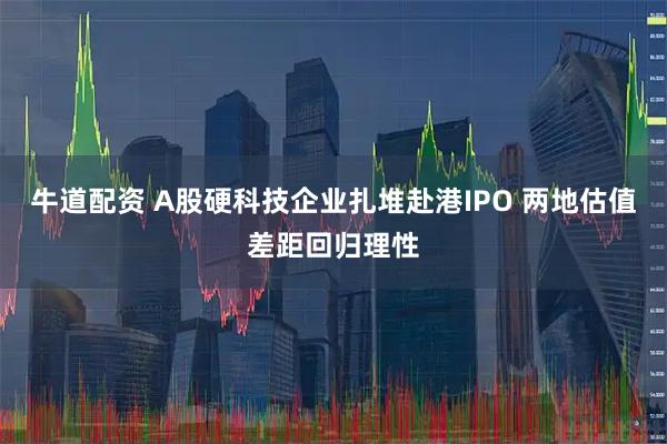 牛道配资 A股硬科技企业扎堆赴港IPO 两地估值差距回归理性