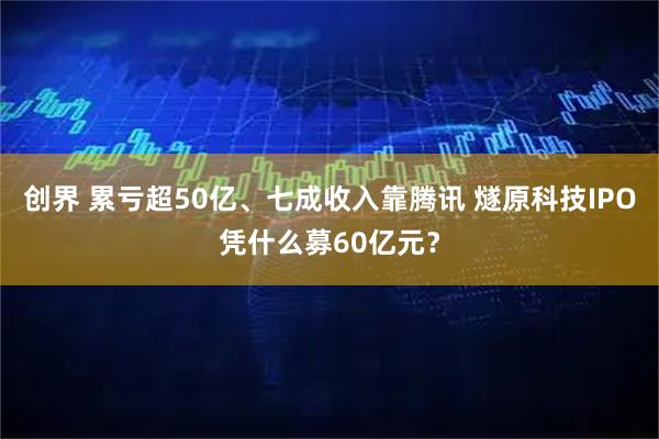 创界 累亏超50亿、七成收入靠腾讯 燧原科技IPO凭什么募60亿元？