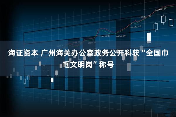 海证资本 广州海关办公室政务公开科获“全国巾帼文明岗”称号