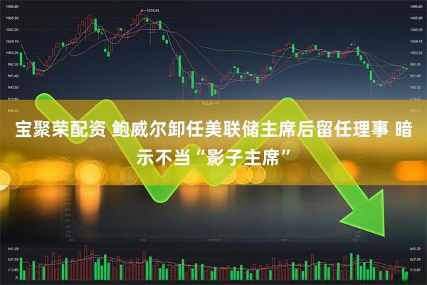 宝聚荣配资 鲍威尔卸任美联储主席后留任理事 暗示不当“影子主席”