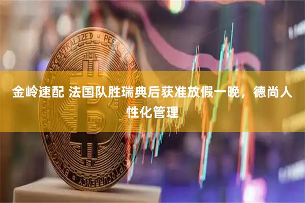 金岭速配 法国队胜瑞典后获准放假一晚，德尚人性化管理