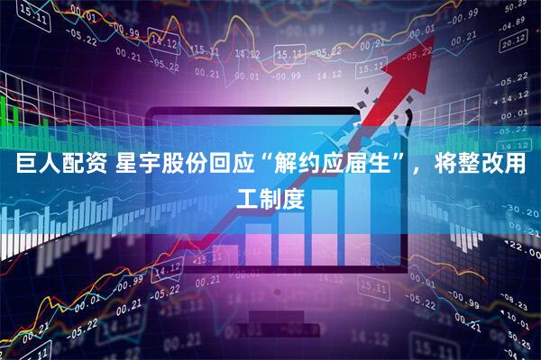 巨人配资 星宇股份回应“解约应届生”，将整改用工制度