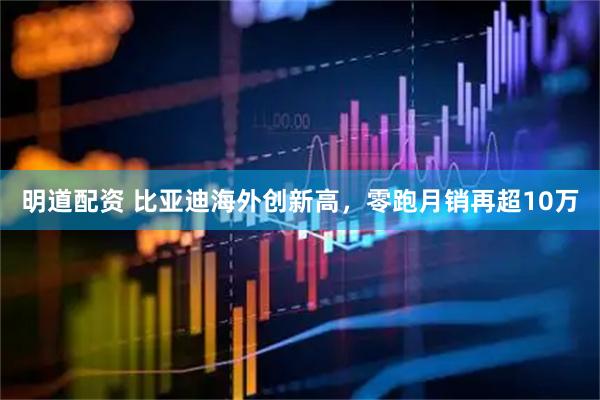 明道配资 比亚迪海外创新高，零跑月销再超10万